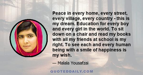 Peace in every home, every street, every village, every country - this is my dream. Education for every boy and every girl in the world. To sit down on a chair and read my books with all my friends at school is my