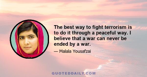 The best way to fight terrorism is to do it through a peaceful way. I believe that a war can never be ended by a war.