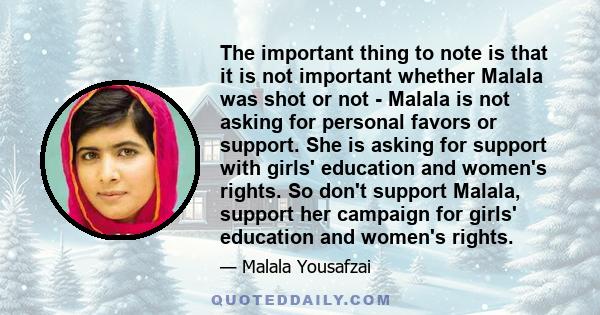 The important thing to note is that it is not important whether Malala was shot or not - Malala is not asking for personal favors or support. She is asking for support with girls' education and women's rights. So don't