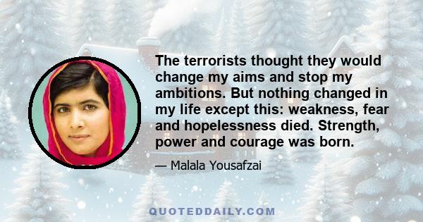 The terrorists thought they would change my aims and stop my ambitions. But nothing changed in my life except this: weakness, fear and hopelessness died. Strength, power and courage was born.