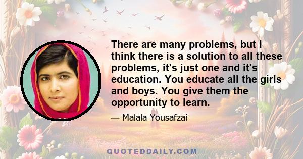 There are many problems, but I think there is a solution to all these problems, it's just one and it's education. You educate all the girls and boys. You give them the opportunity to learn.