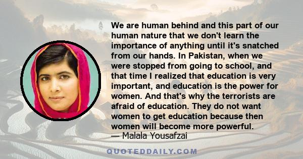 We are human behind and this part of our human nature that we don't learn the importance of anything until it's snatched from our hands. In Pakistan, when we were stopped from going to school, and that time I realized