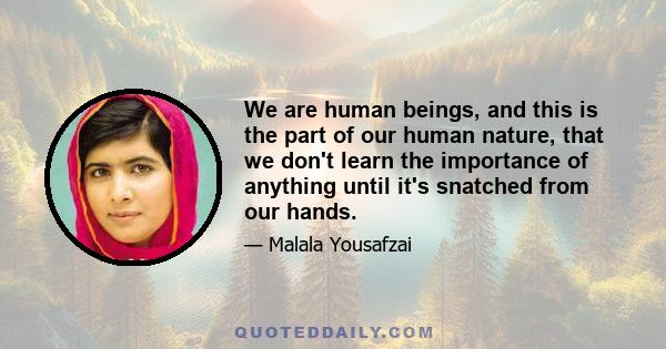 We are human beings, and this is the part of our human nature, that we don't learn the importance of anything until it's snatched from our hands.