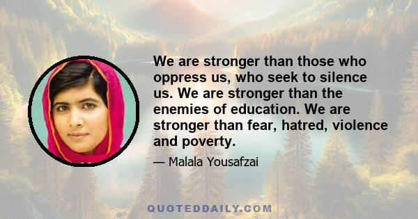 We are stronger than those who oppress us, who seek to silence us. We are stronger than the enemies of education. We are stronger than fear, hatred, violence and poverty.