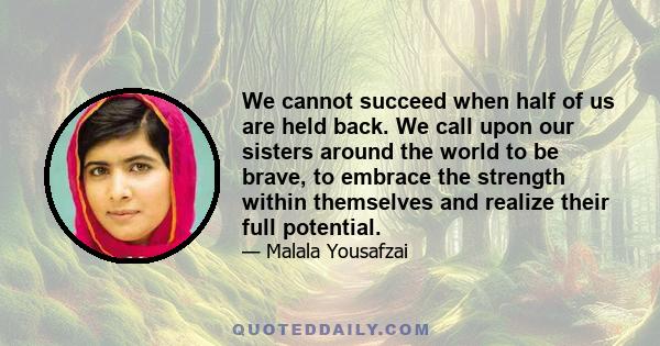 We cannot succeed when half of us are held back. We call upon our sisters around the world to be brave, to embrace the strength within themselves and realize their full potential.