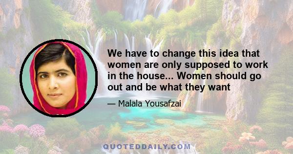 We have to change this idea that women are only supposed to work in the house... Women should go out and be what they want