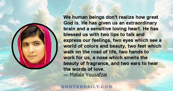 We human beings don't realize how great God is. He has given us an extraordinary brain and a sensitive loving heart. He has blessed us with two lips to talk and express our feelings, two eyes which see a world of colors 