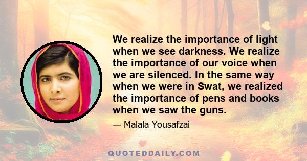 We realize the importance of light when we see darkness. We realize the importance of our voice when we are silenced. In the same way when we were in Swat, we realized the importance of pens and books when we saw the