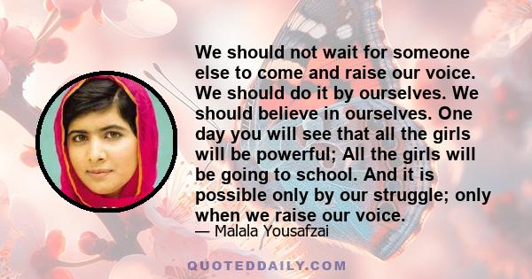 We should not wait for someone else to come and raise our voice. We should do it by ourselves. We should believe in ourselves. One day you will see that all the girls will be powerful; All the girls will be going to