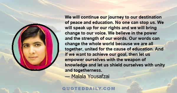 We will continue our journey to our destination of peace and education. No one can stop us. We will speak up for our rights and we will bring change to our voice. We believe in the power and the strength of our words.