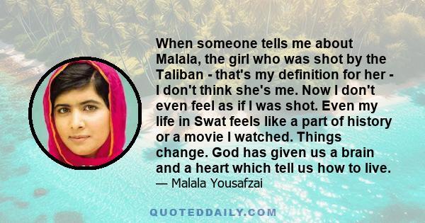 When someone tells me about Malala, the girl who was shot by the Taliban - that's my definition for her - I don't think she's me. Now I don't even feel as if I was shot. Even my life in Swat feels like a part of history 