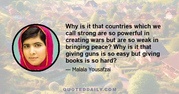 Why is it that countries which we call strong are so powerful in creating wars but are so weak in bringing peace? Why is it that giving guns is so easy but giving books is so hard?