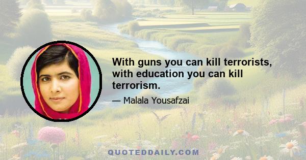 With guns you can kill terrorists, with education you can kill terrorism.