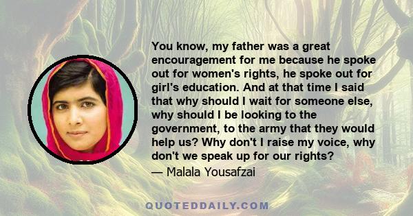 You know, my father was a great encouragement for me because he spoke out for women's rights, he spoke out for girl's education. And at that time I said that why should I wait for someone else, why should I be looking