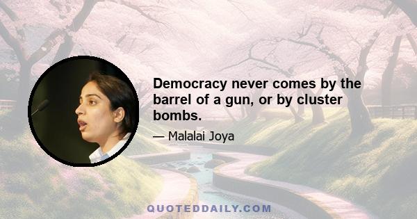 Democracy never comes by the barrel of a gun, or by cluster bombs.