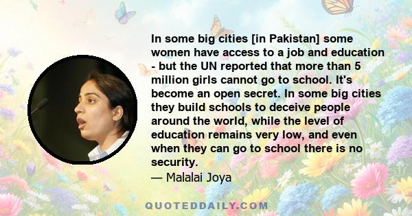 In some big cities [in Pakistan] some women have access to a job and education - but the UN reported that more than 5 million girls cannot go to school. It's become an open secret. In some big cities they build schools