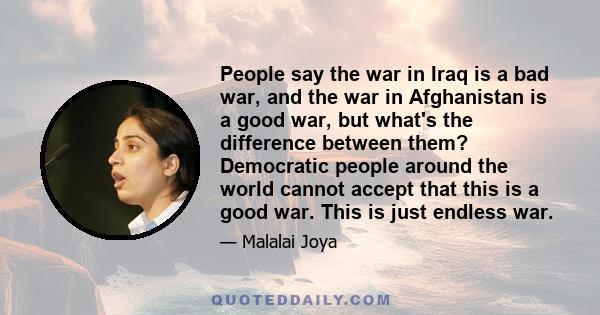 People say the war in Iraq is a bad war, and the war in Afghanistan is a good war, but what's the difference between them? Democratic people around the world cannot accept that this is a good war. This is just endless