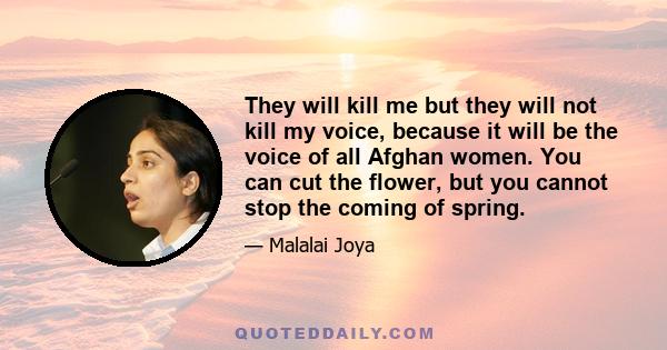 They will kill me but they will not kill my voice, because it will be the voice of all Afghan women. You can cut the flower, but you cannot stop the coming of spring.