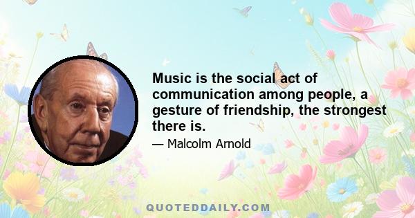 Music is the social act of communication among people, a gesture of friendship, the strongest there is.