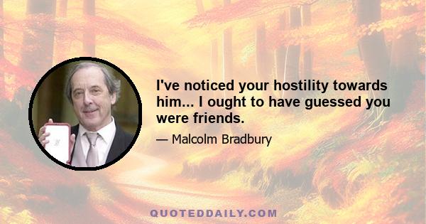 I've noticed your hostility towards him... I ought to have guessed you were friends.