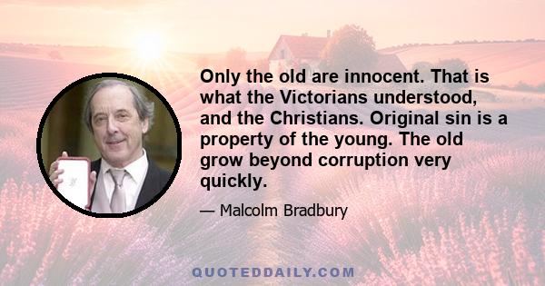 Only the old are innocent. That is what the Victorians understood, and the Christians. Original sin is a property of the young. The old grow beyond corruption very quickly.