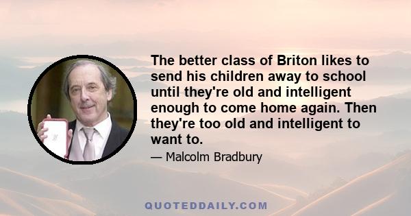 The better class of Briton likes to send his children away to school until they're old and intelligent enough to come home again. Then they're too old and intelligent to want to.