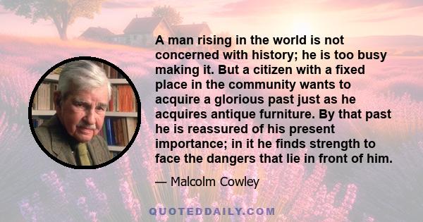 A man rising in the world is not concerned with history; he is too busy making it. But a citizen with a fixed place in the community wants to acquire a glorious past just as he acquires antique furniture. By that past