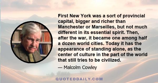 First New York was a sort of provincial capital, bigger and richer than Manchester or Marseilles, but not much different in its essential spirit. Then, after the war, it became one among half a dozen world cities. Today 