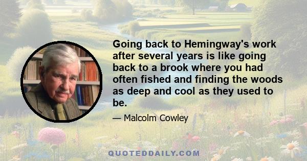 Going back to Hemingway's work after several years is like going back to a brook where you had often fished and finding the woods as deep and cool as they used to be.