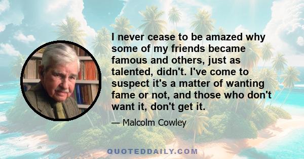 I never cease to be amazed why some of my friends became famous and others, just as talented, didn't. I've come to suspect it's a matter of wanting fame or not, and those who don't want it, don't get it.