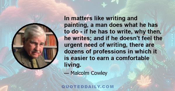 In matters like writing and painting, a man does what he has to do - if he has to write, why then, he writes; and if he doesn't feel the urgent need of writing, there are dozens of professions in which it is easier to