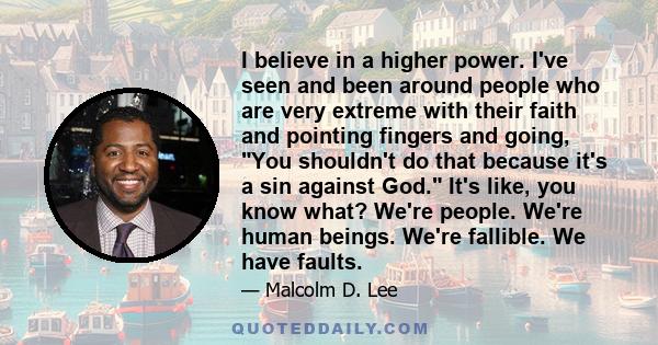 I believe in a higher power. I've seen and been around people who are very extreme with their faith and pointing fingers and going, You shouldn't do that because it's a sin against God. It's like, you know what? We're