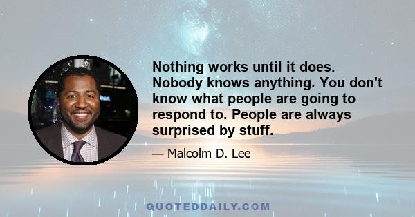 Nothing works until it does. Nobody knows anything. You don't know what people are going to respond to. People are always surprised by stuff.