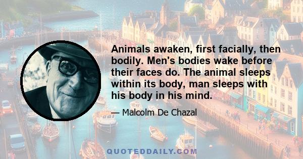 Animals awaken, first facially, then bodily. Men's bodies wake before their faces do. The animal sleeps within its body, man sleeps with his body in his mind.