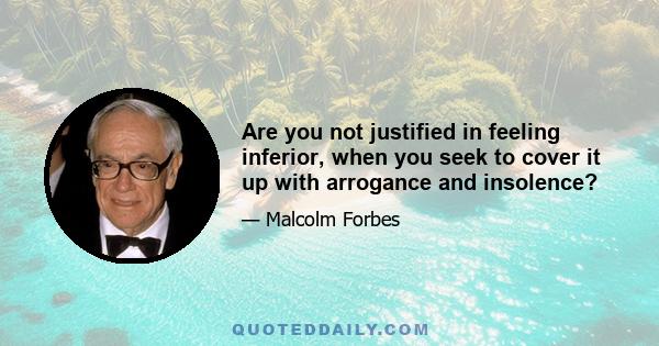 Are you not justified in feeling inferior, when you seek to cover it up with arrogance and insolence?