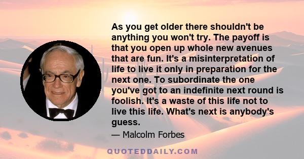 As you get older there shouldn't be anything you won't try. The payoff is that you open up whole new avenues that are fun. It's a misinterpretation of life to live it only in preparation for the next one. To subordinate 