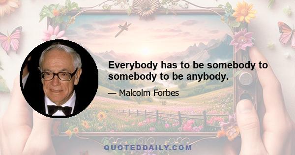 Everybody has to be somebody to somebody to be anybody.