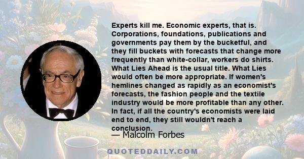 Experts kill me. Economic experts, that is. Corporations, foundations, publications and governments pay them by the bucketful, and they fill buckets with forecasts that change more frequently than white-collar, workers