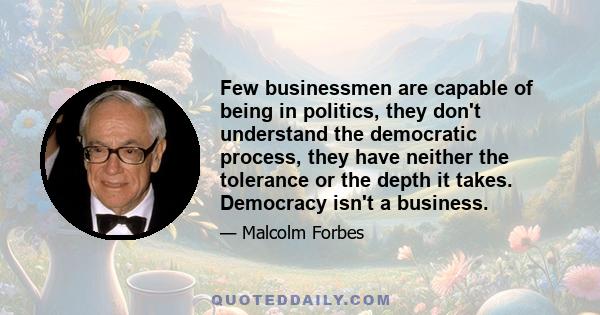 Few businessmen are capable of being in politics, they don't understand the democratic process, they have neither the tolerance or the depth it takes. Democracy isn't a business.