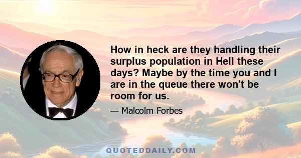 How in heck are they handling their surplus population in Hell these days? Maybe by the time you and I are in the queue there won't be room for us.