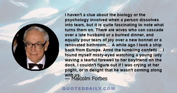 I haven't a clue about the biology or the psychology involved when a person dissolves into tears, but it is quite fascinating to note what turns them on. There are wives who can cascade over a late husband or a burned