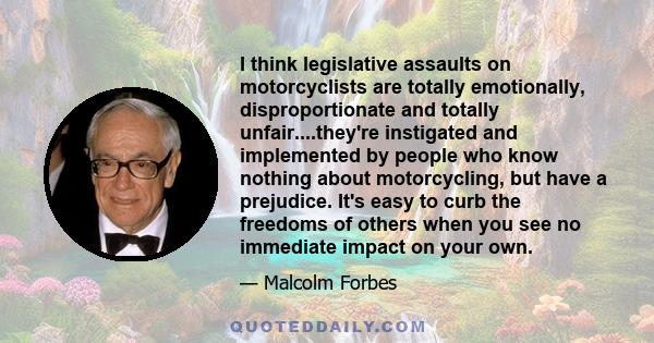 I think legislative assaults on motorcyclists are totally emotionally, disproportionate and totally unfair....they're instigated and implemented by people who know nothing about motorcycling, but have a prejudice. It's