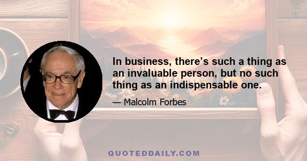 In business, there’s such a thing as an invaluable person, but no such thing as an indispensable one.