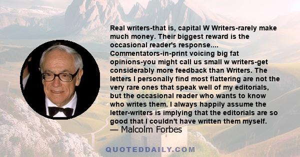 Real writers-that is, capital W Writers-rarely make much money. Their biggest reward is the occasional reader's response.... Commentators-in-print voicing big fat opinions-you might call us small w writers-get