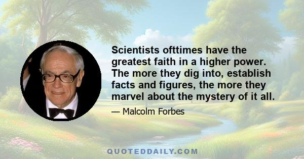 Scientists ofttimes have the greatest faith in a higher power. The more they dig into, establish facts and figures, the more they marvel about the mystery of it all.