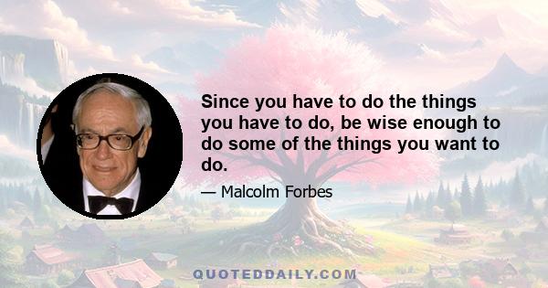 Since you have to do the things you have to do, be wise enough to do some of the things you want to do.