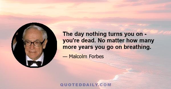 The day nothing turns you on - you're dead. No matter how many more years you go on breathing.