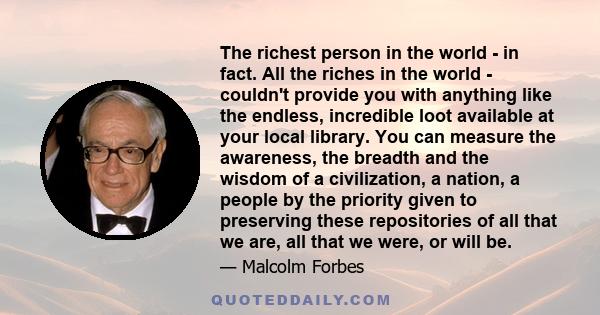 The richest person in the world - in fact. All the riches in the world - couldn't provide you with anything like the endless, incredible loot available at your local library. You can measure the awareness, the breadth