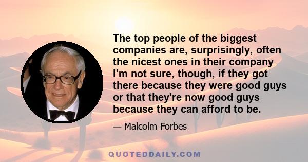 The top people of the biggest companies are, surprisingly, often the nicest ones in their company I'm not sure, though, if they got there because they were good guys or that they're now good guys because they can afford 