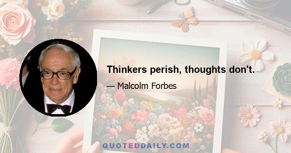 Thinkers perish, thoughts don't.